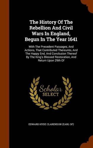 Cover image for The History of the Rebellion and Civil Wars in England, Begun in the Year 1641: With the Precedent Passages, and Actions, That Contributed Thereunto, and the Happy End, and Conclusion Thereof by the King's Blessed Restoration, and Return Upon 29th of