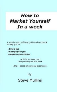 Cover image for How to Market Yourself in a Week: A step-by-step self help guide and workbook to help you to: find a job, change your job or improve your career - based on personal experience