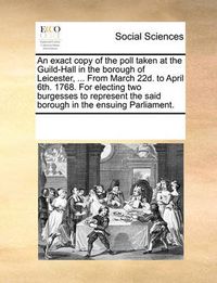 Cover image for An Exact Copy of the Poll Taken at the Guild-Hall in the Borough of Leicester, ... from March 22d. to April 6th. 1768. for Electing Two Burgesses to Represent the Said Borough in the Ensuing Parliament.