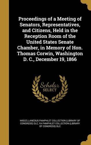 Cover image for Proceedings of a Meeting of Senators, Representatives, and Citizens, Held in the Reception Room of the United States Senate Chamber, in Memory of Hon. Thomas Corwin, Washington D. C., December 19, 1866