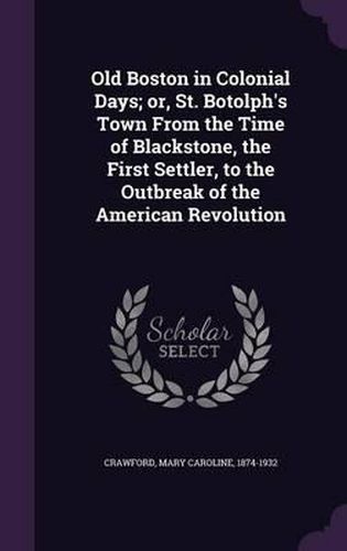 Old Boston in Colonial Days; Or, St. Botolph's Town from the Time of Blackstone, the First Settler, to the Outbreak of the American Revolution