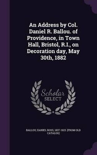 An Address by Col. Daniel R. Ballou. of Providence, in Town Hall, Bristol, R.I., on Decoration Day, May 30th, 1882