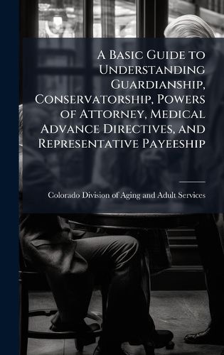 Cover image for A Basic Guide to Understanding Guardianship, Conservatorship, Powers of Attorney, Medical Advance Directives, and Representative Payeeship