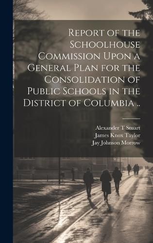 Cover image for Report of the Schoolhouse Commission Upon a General Plan for the Consolidation of Public Schools in the District of Columbia ..