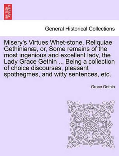 Cover image for Misery's Virtues Whet-Stone. Reliquiae Gethinian, Or, Some Remains of the Most Ingenious and Excellent Lady, the Lady Grace Gethin ... Being a Collection of Choice Discourses, Pleasant Spothegmes, and Witty Sentences, Etc.