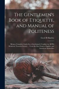 Cover image for The Gentlemen's Book of Etiquette, and Manual of Politeness: Being a Complete Guide for a Gentleman's Conduct in All His Relations Towards Society ... From the Best French, English, and American Authorities