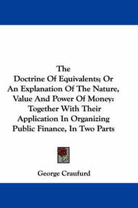 Cover image for The Doctrine of Equivalents; Or an Explanation of the Nature, Value and Power of Money: Together with Their Application in Organizing Public Finance, in Two Parts