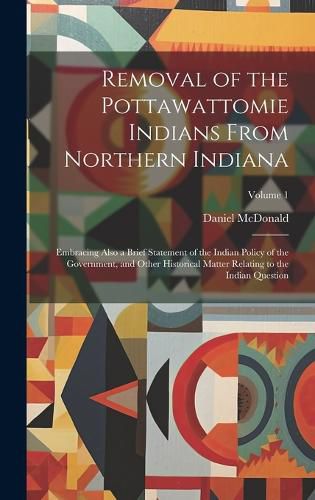Removal of the Pottawattomie Indians From Northern Indiana; Embracing Also a Brief Statement of the Indian Policy of the Government, and Other Historical Matter Relating to the Indian Question; Volume 1