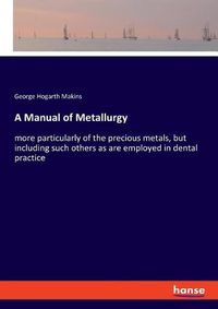 Cover image for A Manual of Metallurgy: more particularly of the precious metals, but including such others as are employed in dental practice