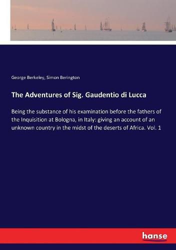 The Adventures of Sig. Gaudentio di Lucca: Being the substance of his examination before the fathers of the Inquisition at Bologna, in Italy: giving an account of an unknown country in the midst of the deserts of Africa. Vol. 1