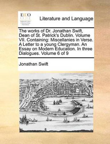 Cover image for The Works of Dr. Jonathan Swift, Dean of St. Patrick's Dublin. Volume VII. Containing: Miscellanies in Verse. a Letter to a Young Clergyman. an Essay on Modern Education. in Three Dialogues. Volume 6 of 9