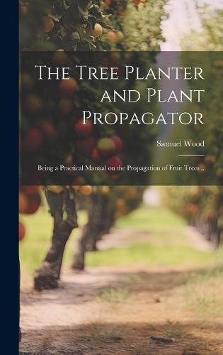 Cover image for The Tree Planter and Plant Propagator; Being a Practical Manual on the Propagation of Fruit Trees ..