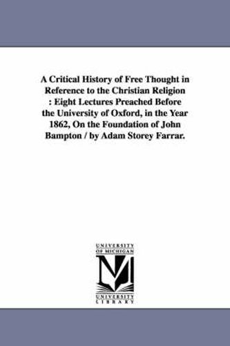 Cover image for A Critical History of Free Thought in Reference to the Christian Religion: Eight Lectures Preached Before the University of Oxford, in the Year 1862, On the Foundation of John Bampton / by Adam Storey Farrar.