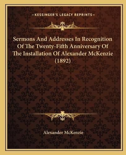 Cover image for Sermons and Addresses in Recognition of the Twenty-Fifth Anniversary of the Installation of Alexander McKenzie (1892)