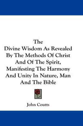 The Divine Wisdom as Revealed by the Methods of Christ and of the Spirit, Manifesting the Harmony and Unity in Nature, Man and the Bible