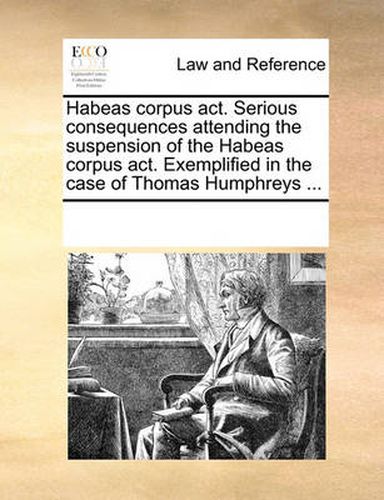 Cover image for Habeas Corpus ACT. Serious Consequences Attending the Suspension of the Habeas Corpus ACT. Exemplified in the Case of Thomas Humphreys ...