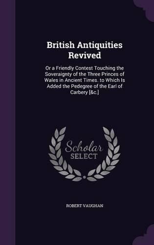 British Antiquities Revived: Or a Friendly Contest Touching the Soveraignty of the Three Princes of Wales in Ancient Times. to Which Is Added the Pedegree of the Earl of Carbery [&C.]