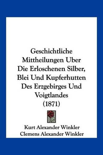 Geschichtliche Mittheilungen Uber Die Erloschenen Silber, Blei Und Kupferhutten Des Erzgebirges Und Voigtlandes (1871)