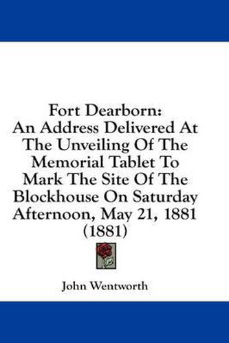 Cover image for Fort Dearborn: An Address Delivered at the Unveiling of the Memorial Tablet to Mark the Site of the Blockhouse on Saturday Afternoon, May 21, 1881 (1881)