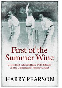 Cover image for First of the Summer Wine: George Hirst, Schofield Haigh, Wilfred Rhodes and the Gentle Heart of Yorkshire Cricket