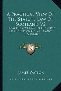 Cover image for A Practical View of the Statute Law of Scotland V2: From the Year 1424, to the Close of the Session of Parliament 1827 (1828)