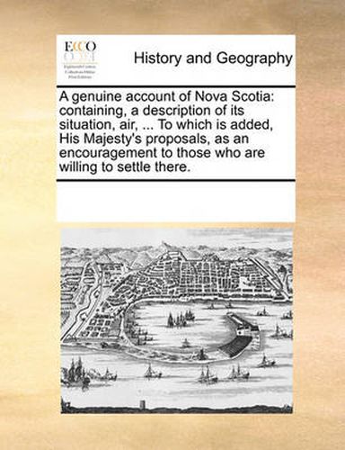 Cover image for A Genuine Account of Nova Scotia: Containing, a Description of Its Situation, Air, ... to Which Is Added, His Majesty's Proposals, as an Encouragement to Those Who Are Willing to Settle There.