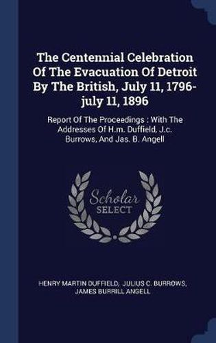 The Centennial Celebration of the Evacuation of Detroit by the British, July 11, 1796-July 11, 1896: Report of the Proceedings: With the Addresses of H.M. Duffield, J.C. Burrows, and Jas. B. Angell