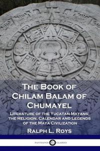 Cover image for The Book of Chilam Balam of Chumayel: Literature of the Yucatan Mayans; the Religion, Calendar and Legends of the Maya Civilization