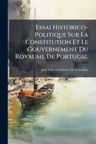 Cover image for Essai Historico-Politique Sur La Constitution Et Le Gouvernement Du Royaume de Portugal: Ou L'On Fait Voir Que Ce Royaume A T Depuis Son Origine Une Monarchie Reprsentative, Et Que L'Absolutisme, La Superstition Et L'Influence de L'Angleterre Sont L