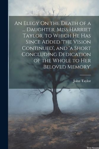 Cover image for An Elegy On the Death of a ... Daughter, Miss Harriet Taylor. to Which He Has Since Added 'the Vision Continued', and 'a Short Concluding Dedication of the Whole to Her Beloved Memory'