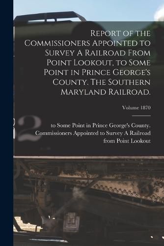 Cover image for Report of the Commissioners Appointed to Survey A Railroad From Point Lookout, to Some Point in Prince George's County. The Southern Maryland Railroad.; Volume 1870