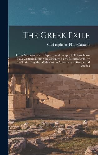 Cover image for The Greek Exile; or, A Narrative of the Captivity and Escape of Christophorus Plato Castanis, During the Massacre on the Island of Scio, by the Turks, Together With Various Adventures in Greece and America