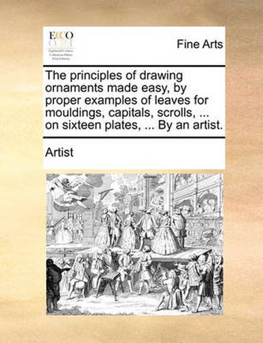 Cover image for The Principles of Drawing Ornaments Made Easy, by Proper Examples of Leaves for Mouldings, Capitals, Scrolls, ... on Sixteen Plates, ... by an Artist.