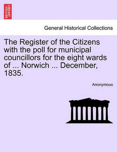 Cover image for The Register of the Citizens with the Poll for Municipal Councillors for the Eight Wards of ... Norwich ... December, 1835.