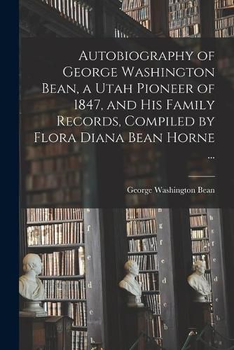 Cover image for Autobiography of George Washington Bean, a Utah Pioneer of 1847, and His Family Records, Compiled by Flora Diana Bean Horne ...