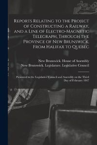 Cover image for Reports Relating to the Project of Constructing a Railway, and a Line of Electro-magnetic Telegraph, Through the Province of New Brunswick, From Halifax to Quebec [microform]: Presented to the Legislative Council and Assembly on the Third Day Of...