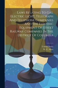 Cover image for Laws Relating To Gas, Electric Light, Telegraph And Telephone Companies And The Electric Equipment Of Street Railway Companies In The District Of Columbia