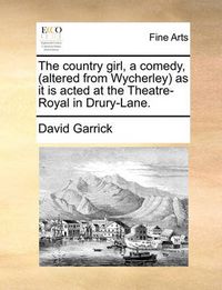 Cover image for The Country Girl, a Comedy, (Altered from Wycherley) as It Is Acted at the Theatre-Royal in Drury-Lane.