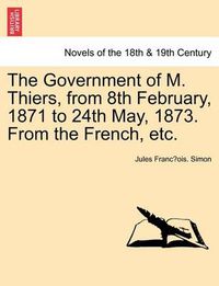 Cover image for The Government of M. Thiers, from 8th February, 1871 to 24th May, 1873. from the French, Etc. Vol. II