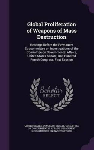 Cover image for Global Proliferation of Weapons of Mass Destruction: Hearings Before the Permanent Subcommittee on Investigations of the Committee on Governmental Affairs, United States Senate, One Hundred Fourth Congress, First Session