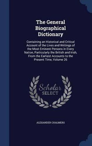 Cover image for The General Biographical Dictionary: Containing an Historical and Critical Account of the Lives and Writings of the Most Eminent Persons in Every Nation, Particularly the British and Irish, from the Earliest Accounts to the Present Time; Volume 26