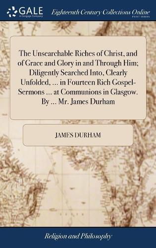 Cover image for The Unsearchable Riches of Christ, and of Grace and Glory in and Through Him; Diligently Searched Into, Clearly Unfolded, ... in Fourteen Rich Gospel-Sermons ... at Communions in Glasgow. By ... Mr. James Durham