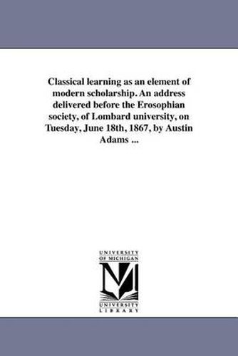 Cover image for Classical Learning as an Element of Modern Scholarship. an Address Delivered Before the Erosophian Society, of Lombard University, on Tuesday, June 18th, 1867, by Austin Adams ...