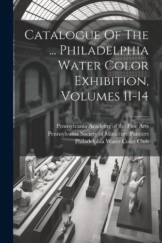 Cover image for Catalogue Of The ... Philadelphia Water Color Exhibition, Volumes 11-14