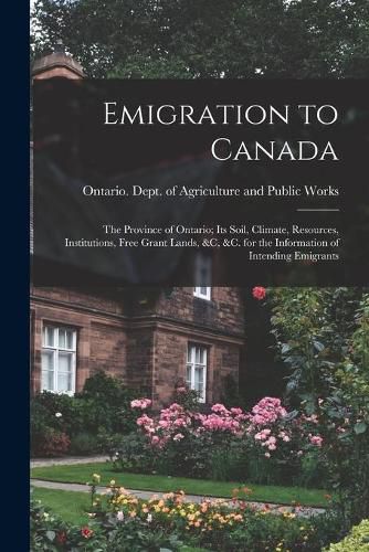 Emigration to Canada: the Province of Ontario; Its Soil, Climate, Resources, Institutions, Free Grant Lands, &c, &c. for the Information of Intending Emigrants