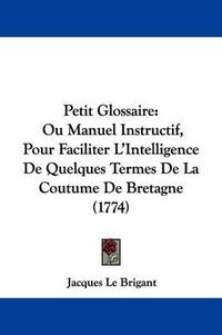 Cover image for Petit Glossaire: Ou Manuel Instructif, Pour Faciliter L'Intelligence De Quelques Termes De La Coutume De Bretagne (1774)