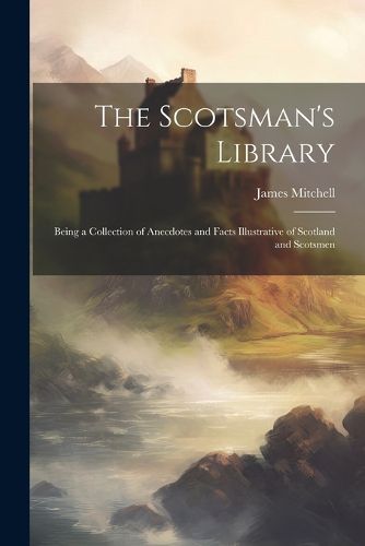 The Scotsman's Library; Being a Collection of Anecdotes and Facts Illustrative of Scotland and Scotsmen