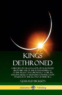 Cover image for Kings Dethroned: A History of the Evolution of Astronomy from the Time of the Roman Empire Up to the Present Day; Showing It to Be an Amazing Series of Blunders Founded Upon an Error in the Second Century B. C. (Hardcover)