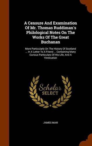 A Censure and Examination of Mr. Thomas Ruddiman's Philological Notes on the Works of the Great Buchanan: More Particularly on the History of Scotland ... in a Letter to a Friend ... Containing Many Curious Particulars of His Life, and a Vindication