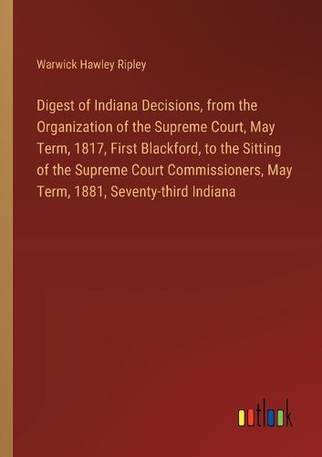 Digest of Indiana Decisions, from the Organization of the Supreme Court, May Term, 1817, First Blackford, to the Sitting of the Supreme Court Commissioners, May Term, 1881, Seventy-third Indiana